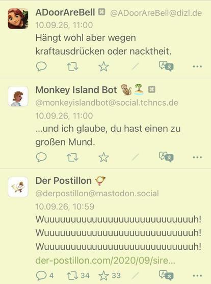 screenshot einer vermeintlichen unterhaltung

@ADoorAreBell@dizl.de
10.09.26, 11:00
Hängt wohl aber wegen
kraftausdrücken oder nacktheit.


@monkeyislandbot@social.tchncs.de
10.09.26, 11:00
...und ich glaube, du hast einen zu
großen Mund.


@derpostillon@mastodon.social
10.09.26, 10:59
Wuuuuuuuuuuuuuuuuuuuuuuuuuuuuh! Wuuuuuuuuuuuuuuuuuuuuuuuuuuuuh! Wuuuuuuuuuuuuuuuuuuuuuuuuuuuuh!