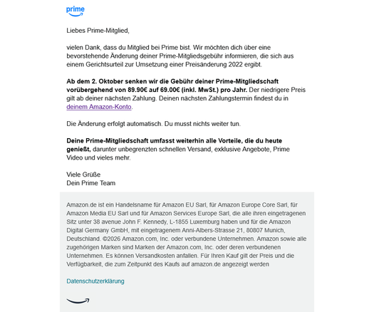 Zu sehen ist ein Screenshot einer Nachricht, die Amazon Prime Anfang Oktober an seine Abonennten verschickt hat. Dort steht:

Liebes Prime-Mitglied,

vielen Dank, dass du Mitglied bei Prime bist. Wir möchten dich über eine bevorstehende Änderung deiner Prime-Mitgliedsgebühr informieren, die sich aus einem Gerichtsurteil zur Umsetzung einer Preisänderung 2022 ergibt.

Ab dem 2. Oktober senken wir die Gebühr deiner Prime-Mitgliedschaft vorübergehend von 89.90€ auf 69.00€ (inkl. MwSt.) pro Jahr. Der niedrigere Preis gilt ab deiner nächsten Zahlung. Deinen nächsten Zahlungstermin findest du in deinem Amazon-Konto.

Die Änderung erfolgt automatisch. Du musst nichts weiter tun.

Deine Prime-Mitgliedschaft umfasst weiterhin alle Vorteile, die du heute genießt, darunter unbegrenzten schnellen Versand, exklusive Angebote, Prime Video und vieles mehr.

Viele Grüße
Dein Prime Team

---

Amazon.de ist ein Handelsname für Amazon EU Sarl, für Amazon Europe Core Sarl, für Amazon Media EU Sarl und für Amazon Services Europe Sarl, die alle ihren eingetragenen Sitz unter 38 avenue John F. Kennedy, L-1855 Luxemburg haben und für die Amazon Digital Germany GmbH, mit eingetragenem Anni-Albers-Strasse 21, 80807 Munich, Deutschland. ©2026 Amazon.com, Inc. oder verbundene Unternehmen. Amazon sowie alle zugehörigen Marken sind Marken der Amazon.com, Inc. oder deren verbundenen Unternehmen. Es können Versandkosten anfallen. Für Ihren Kauf gilt der Preis und die Verfügbarkeit, die zum Zeitpunkt des Kaufs auf amazon.de angezeigt werden
Datenschutzerklärung