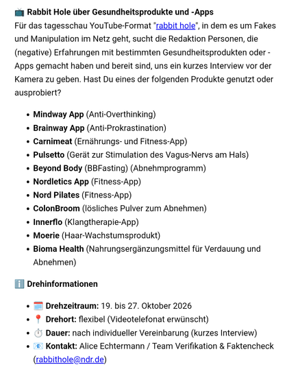 Rabbit Hole über Gesundheitsprodukte und -Apps
Für das tagesschau YouTube-Format "rabbit hole", in dem es um Fakes und Manipulation im Netz geht, sucht die Redaktion Personen, die (negative) Erfahrungen mit bestimmten Gesundheitsprodukten oder -Apps gemacht haben und bereit sind, uns ein kurzes Interview vor der Kamera zu geben. Hast Du eines der folgenden Produkte genutzt oder ausprobiert?

Mindway App (Anti-Overthinking)
Brainway App (Anti-Prokrastination)
Carnimeat (Ernährungs- und Fitness-App)
Pulsetto (Gerät zur Stimulation des Vagus-Nervs am Hals)
Beyond Body (BBFasting) (Abnehmprogramm)
Nordletics App (Fitness-App)
Nord Pilates (Fitness-App)
ColonBroom (lösliches Pulver zum Abnehmen)
Innerflo (Klangtherapie-App)
Moerie (Haar-Wachstumsprodukt)
Bioma Health (Nahrungsergänzungsmittel für Verdauung und Abnehmen)
ℹ️ Drehinformationen
🗓️ Drehzeitraum: 19. bis 27. Oktober 2026
📍 Drehort: flexibel (Videotelefonat erwünscht)
⏱️ Dauer: nach individueller Vereinbarung (kurzes Interview)
📧 Kontakt: Alice Echtermann / Team Verifikation & Faktencheck (rabbithole@ndr.de)