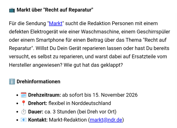 Markt über "Recht auf Reparatur"

Für die Sendung "Markt" sucht die Redaktion Personen mit einem defekten Elektrogerät wie einer Waschmaschine, einem Geschirrspüler oder einem Smartphone für einen Beitrag über das Thema "Recht auf Reparatur". Willst Du Dein Gerät reparieren lassen oder hast Du bereits versucht, es selbst zu reparieren, und warst dabei auf Ersatzteile vom Hersteller angewiesen? Wie gut hat das geklappt?

ℹ️ Drehinformationen

🗓️ Drehzeitraum: ab sofort bis 15. November 2026

📍 Drehort: flexibel in Norddeutschland

⏱️ Dauer: ca. 3 Stunden (bei Dreh vor Ort)

📧 Kontakt: Markt-Redaktion (markt@ndr.de)