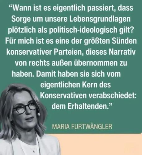 "Wann ist es eigentlich passiert, dass Sorge um unsere Lebensgrundlagen plötzlich als politisch-ideologisch gilt? Für mich ist es eine der größten Sünden konservativer Parteien, dieses Narrativ von rechts außen übernommen zu haben. Damit haben sie sich vom eigentlichen Kern des Konservativen verabschiedet: dem Erhaltenden."

MARIA FURTWÄNGLER