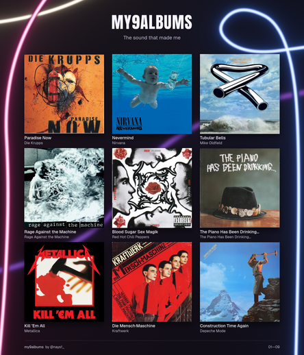 Gemini:

Das Bild zeigt eine grafische Zusammenstellung im 3x3-Raster mit der Überschrift „MY9ALBUMS – The sound that made me“ auf einem dunklen, mit bunten Neonschlingen verzierten Hintergrund.   Im Raster sind neun prägende Musikalbum-Cover abgebildet, jeweils untertippelt mit Albumtitel und Interpreten-Name:   Erste Reihe (oben)Die Krupps – Paradise Now (1997): Zeigt die charakteristische, verfremdete Apfel-/Maschinen-Grafik auf orange-gelbem Grund.   Nirvana – Nevermind (1991): Das bekannte Cover mit dem unter Wasser schwimmenden Baby und der Dollarnote am Angelhaken.   Mike Oldfield – Tubular Bells (1973): Die gebogene, metallische Röhre vor einem Meer- und Wolkenhintergrund.   Zweite Reihe (Mitte)Rage Against the Machine – Rage Against the Machine (1992): Die Schwarz-Weiß-Aufnahme des sich selbst verbrennenden buddhistischen Mönchs Thích Quảng Đức.   Red Hot Chili Peppers – Blood Sugar Sex Magik (1991): Das schwarz-weiße Porträt-Quartett mit roten Rosen- und Ornament-Motiven.   The Piano Has Been Drinking… – The Piano Has Been Drinking… (1990): Das Debütalbum der Kölner Band um Gerd Köster mit dem hütetragenden Motiv auf Holzuntergrund.   Dritte Reihe (unten)Metallica – Kill ’Em All (1983): Das klassische Motiv mit dem Hammer und der Blutlache im Schattenbereich.   Kraftwerk – Die Mensch-Maschine (1978): Die vier Bandmitglieder im roten Hemd mit schwarzer Krawatte im stilisierten Retro-Look.   Depeche Mode – Construction Time Again (1983): Das Motiv des Arbeiters mit dem Vorschlaghammer vor der Bergkulisse des Matterhorns.   (Eine vielseitige und charakterstarke Auswahl – von Elektro-Pionieren und Industrial über kölsche Mundart-Poesie bis hin zu Meilensteinen des Alternative, Metal und Synth-Pop!)