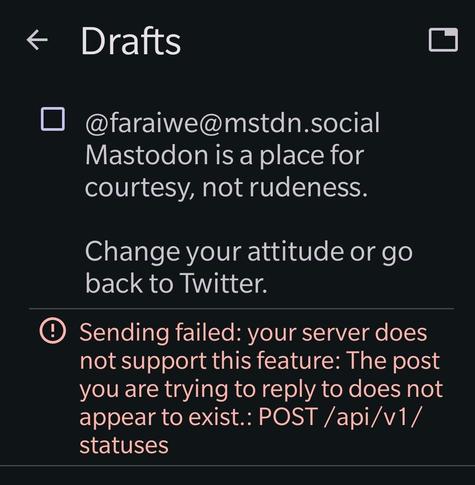Drafts

@faraiwe@mstdn.social Mastodon is a place for courtesy, not rudeness.

Change your attitude or go back to Twitter.

Sending failed: your server does not support this feature: The post you are trying to reply to does not appear to exist.: POST/api/v1/statuses