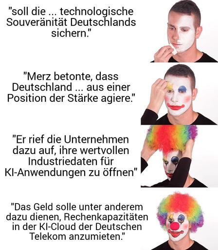 Meme Clown schminkt sich

Dazu die Zitate
soll die ... technologische Souveränität Deutschlands sichern."

"Merz betonte, dass Deutschland ... aus einer Position der Stärke agiere."

"Er rief die Unternehmen dazu auf, ihre wertvollen Industriedaten für KI-Anwendungen zu öffnen"

Das Geld solle unter anderem dazu dienen, Rechenkapazitäten in der KI-Cloud der Deutschen Telekom anzumieten.