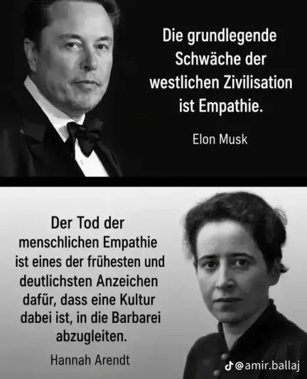 Elon Musk: "Die grundlegende Schwäche der westlichen Zivilisation ist Empathie."
Hannah Arendt: "Der Tod der menschlichen Empathie ist eines der frühesten und deutlichsten Anzeichen dafür, dass eine Kultur dabei ist, in die Barbarei abzugleiten."