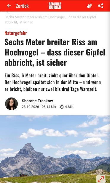Berliner Kurier 23.10.2026

Naturgefahr
Sechs Meter breiter Riss am
Hochvogel im Allgäu — dass dieser Gipfel
abbricht, ist sicher.

Ein Riss, 6 Meter breit, zieht quer iiber den Gipfel.Der Hochvogel spaltet sich in der Mitte — und wenn er bricht, bleiben nur zwei bis drei Tage Warnzeit.