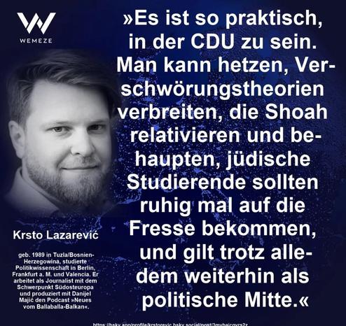»Es ist so praktisch, in der CDU zu sein.
Man kann hetzen, Verschwörungstheorien
verbreiten, die Shoah relativieren und be-haupten, jüdische Studierende sollten ruhig mal auf die. Fresse bekommen, und gilt trotz alledem weiterhin als
politische Mitte.«

Krsto Lazareviĉ  Politikwissenschaftler via Wemeze