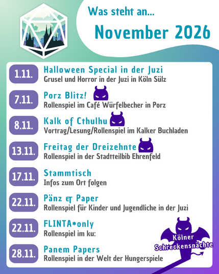 Eine Grafik, auf der alle Vereinsevents für November 2026 in der Übersicht zu sehen sind.
1.11. - Halloween-Special in der Juzi
7.11. - Porz Blitz!
8.11. - Kalk of Cthulhu
13.11. - Freitag der Dreizehnte
17.11. - Stammtisch
22.11. - Pänz & Paper
22.11. - FLINTA*only
28.11. - Panem Papers