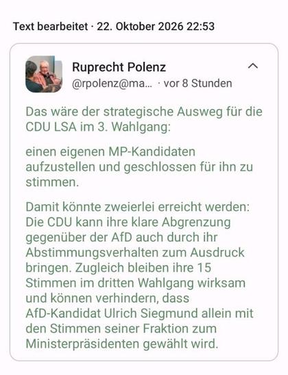Screenshot des oben erwähnten Textes:
„Das wäre der strategische Ausweg für die CDU LSA im 3. Wahlgang:

einen eigenen MP-Kandidaten aufzustellen und geschlossen für ihn zu stimmen.

Damit könnte zweierlei erreicht werden:
Die CDU kann ihre klare Abgrenzung gegenüber der AfD auch durch ihr Abstimmungsverhalten zum Ausdruck bringen. Zugleich bleiben ihre 15 Stimmen im dritten Wahlgang wirksam und können verhindern, dass AfD-Kandidat Ulrich Siegmund allein mit den Stimmen seiner Fraktion zum Ministerpräsidenten gewählt wird.“