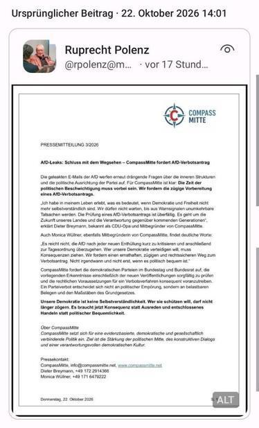 PRESSEMITTEILUNG 3/2026
AfD-Leaks: Schluss mit dem Wegsehen – CompassMitte fordert AfD-Verbotsantrag
Die geleakten E-Mails der AfD werfen erneut drängende Fragen über die inneren Strukturen
und die politische Ausrichtung der Partei auf. Für CompassMitte ist klar: Die Zeit der
politischen Beschwichtigung muss vorbei sein. Wir fordern die zügige Vorbereitung
eines AfD-Verbotsantrags.
„Ich habe in meinem Leben erlebt, was es bedeutet, wenn Demokratie und Freiheit nicht
mehr selbstverständlich sind. Wir dürfen nicht warten, bis aus Warnsignalen unumkehrbare
Tatsachen werden. Die Prüfung eines AfD-Verbotsantrags ist überfällig. Es geht um die
Zukunft unseres Landes und die Verantwortung gegenüber kommenden Generationen“,
erklärt Dieter Breymann, bekannt als CDU-Opa und Mitbegründer von CompassMitte.
Auch Monica Wüllner, ebenfalls Mitbegründerin von CompassMitte, findet deutliche Worte:
„Es reicht nicht, die AfD nach jeder neuen Enthüllung kurz zu kritisieren und anschließend
zur Tagesordnung überzugehen. Wer unsere Demokratie verteidigen will, muss
Konsequenzen ziehen. Wir fordern einen ernsthaften, zügigen und rechtssicheren Weg zum
Verbotsantrag. Nicht irgendwann und nicht erst, wenn es politisch bequem ist.“
CompassMitte fordert die demokratischen Parteien im Bundestag und Bundesrat auf, die
vorliegenden Erkenntnisse einschließlich der neuen Veröffentlichungen sorgfältig zu prüfen
und die rechtlichen Voraussetzungen für ein Verbotsverfahren konsequent voranzutreiben.
Ein Parteiverbot entscheidet sich nicht an politischer Empörung, sondern an belastbaren
Belegen und den Maßstäben des Grundgesetzes.
Unsere Demokratie ist keine Selbstverständlichkeit. Wer sie schützen will, darf nicht
länger zögern. Es braucht jetzt Konsequenz statt Ausreden und entschlossenes
Handeln statt politischer Bequemlichkeit.
Über CompassMitte
CompassMitte setzt sich für eine evidenzbasierte, demokratische und gesellschaftlich
verbindende Politik ein. Ziel ist die Stärkung der politischen Mitte, des konstruktiven Dialogs
und einer verantwortungsvollen demokratischen Kultur.
Pressekontakt:
CompassMitte, info@compassmitte.net, www.compassmitte.net
Donnerstag, 22. Oktober 2026