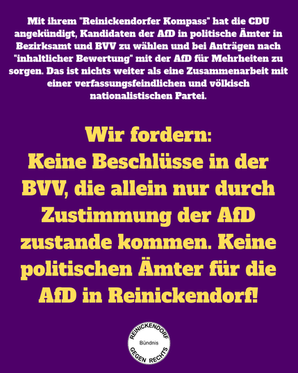 Mit ihrem "Reinickendorfer Kompass" hat die CDU angekündigt, Kandidaten der AfD in politische Ämter in Bezirksamt und BVV zu wählen und bei Anträgen nach "inhaltlicher Bewertung" mit der AfD für Mehrheiten zu sorgen. Das ist nichts weiter als eine Zusammenarbeit mit einer verfassungsfeindlichen und völkisch nationalistischen Partei 
Wir fordern: Keine Beschlüsse in der BVV, die allein nur durch Zustimmung der AfD zustande kommen. Keine politischen Ämter für die AfD in Reinickendorf!
