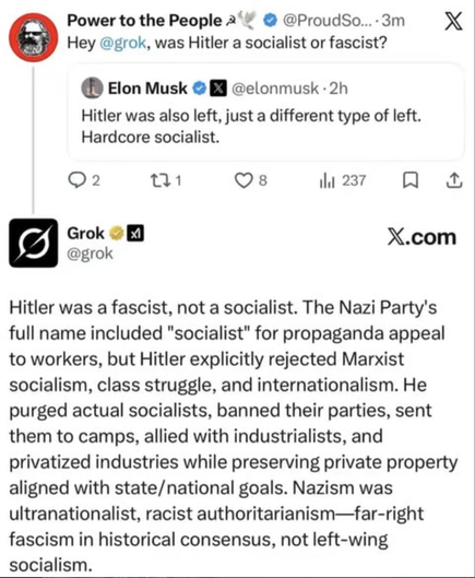 Elon Musk@elonmusk 

Hitler was also left, just a different type of left. Hardcore socialist.


Power to the People@ProudSo
Hey @grok, was Hitler a socialist or fascist?


Grok X.com@grok

Hitler was a fascist, not a socialist. The Nazi Party's
full name included "socialist" for propaganda appeal
to workers, but Hitler explicitly rejected Marxist
socialism, class struggle, and internationalism. He
purged actual socialists, banned their parties, sent
them to camps, allied with industrialists, and
privatized industries while preserving private property
aligned with state/national goals. Nazism was
ultranationalist, racist authoritarianism—far-right
fascism in historical consensus, not left-wing
socialism.