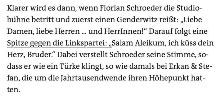 Textzitat: "Klarer wird es dann, wenn Florian Schroeder die Studio- bühne betritt und zuerst einen Genderwitz reißt: „Liebe Damen, liebe Herren ... und HerrInnen!" Darauf folgt eine Spitze gegen die Linkspartei: ,,Salam Aleikum, ich küss dein Herz, Bruder." Dabei verstellt Schroeder seine Stimme, so- dass er wie ein Türke klingt, so wie damals bei Erkan & Ste- fan, die um die Jahrtausendwende ihren Höhepunkt hatten."