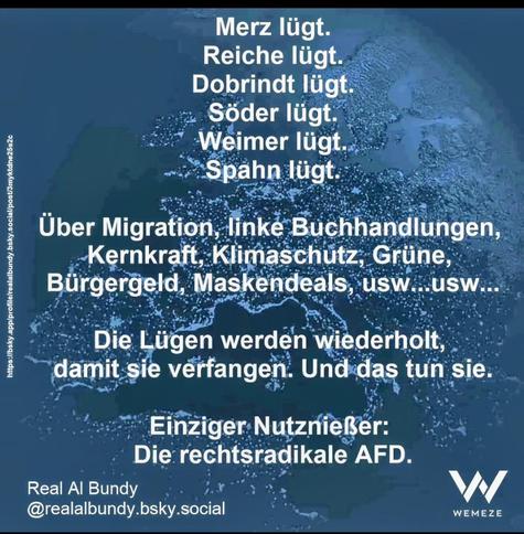 Merz lügt
Reiche lügt
Dobrindt lügt
Söder lügt.
Weimer lügt.
Spahn lügt. 

Über Migration, linke Buchhandlungen,
Kernkraft, Klimaschutz, Grüne,
Bürgergeld, Maskendeals, usw...usw....

Die Lügen werden wiederholt,
damit sie verfangen. Und das tun sie. Einziger:Nutznießer;
Die rechtsradikale AFD.

@realalbundy.bsky.social via WEMEZE