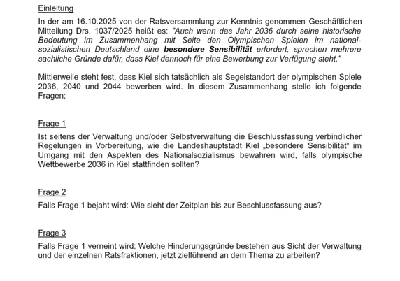 Einwohnerfragen gem. § 16c GO SH i.V.m. § 10 GeschO Ratsv
Einleitung
In der am 16.10.2025 von der Ratsversammlung zur Kenntnis genommen Geschäftlichen
Mitteilung Drs. 1037/2025 heißt es: "Auch wenn das Jahr 2036 durch seine historische
Bedeutung im Zusammenhang mit Seite den Olympischen Spielen im national-
sozialistischen Deutschland eine besondere Sensibilität erfordert, sprechen mehrere
sachliche Gründe dafür, dass Kiel dennoch für eine Bewerbung zur Verfügung steht."
Mittlerweile steht fest, dass Kiel sich tatsächlich als Segelstandort der olympischen Spiele
2036, 2040 und 2044 bewerben wird. In diesem Zusammenhang stelle ich folgende
Fragen:
Frage 1
Ist seitens der Verwaltung und/oder Selbstverwaltung die Beschlussfassung verbindlicher
Regelungen in Vorbereitung, wie die Landeshauptstadt Kiel „besondere Sensibilität“ im
Umgang mit den Aspekten des Nationalsozialismus bewahren wird, falls olympische
Wettbewerbe 2036 in Kiel stattfinden sollten?
Frage 2
Falls Frage 1 bejaht wird: Wie sieht der Zeitplan bis zur Beschlussfassung aus?
Frage 3
Falls Frage 1 verneint wird: Welche Hinderungsgründe bestehen aus Sicht der Verwaltung
und der einzelnen Ratsfraktionen, jetzt zielführend an dem Thema zu arbeiten
