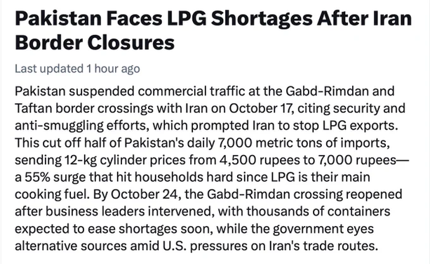 Pakistan Faces LPG Shortages After Iran
Border Closures

Last updated 1 hour ago

Pakistan suspended commercial traffic at the Gabd-Rimdan and
Taftan border crossings with Iran on October 17, citing security and
anti-smuggling efforts, which prompted Iran to stop LPG exports.
This cut off half of Pakistan's daily 7,000 metric tons of imports,
sending 12-kg cylinder prices from 4,500 rupees to 7,000 rupees—
a 55% surge that hit households hard since LPG is their main
cooking fuel. By October 24, the Gabd-Rimdan crossing reopened
after business leaders intervened, with thousands of containers
expected to ease shortages soon, while the government eyes
alternative sources amid U.S. pressures on Iran's trade routes.