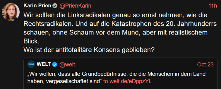 Karin Prien@PrienKarin 
Wir sollten die Linksradikalen genau so ernst nehmen, wie die Rechtsradikalen. Und auf die Katastrophen des 20. Jahrhunderrs schauen, ohne Schaum vor dem Mund, aber mit realistischem Blick.
Wo ist der antitotalitare Konsens geblieben?

WELT@welt Oct 23
Wir wollen, dass alle Grundbedurfnisse, die die Menschen in dem Land
haben, vergesellschaftet sind“ to.welt.de/eDppzYL