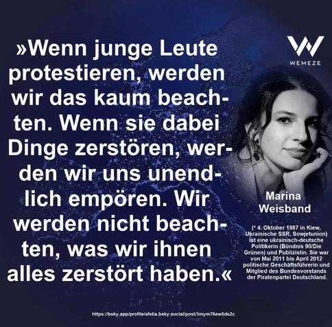 »Wenn junge Leute protestieren, werden wir das kaum beachten.
Wenn sie dabei Dinge zerstören, werd…﻿﻿﻿﻿﻿﻿﻿﻿﻿﻿﻿﻿﻿﻿﻿﻿﻿﻿﻿﻿﻿﻿﻿﻿﻿﻿﻿﻿﻿ Wir werden nicht beachten, was wir ihnen alles zerstört haben.«

Marina Weisband via Wemeze
