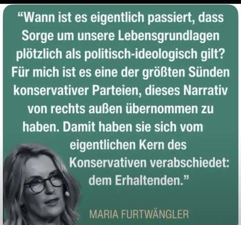 “Wann ist es eigentlich passiert, dass
Sorge um unsere Lebensgrundlagen
plötzlich als politisch-ideologisch gilt?
Fiir mich ist es eine der groBten Sünden
konservativer Parteien, dieses Narrativ
von Rechtsaußen übernommen zu
haben. Damit haben sie sich vom
eigentlichen Kern des Konservativen verabschiedet: dem Erhaltenden.”

> MARIA FURTWANGLER
