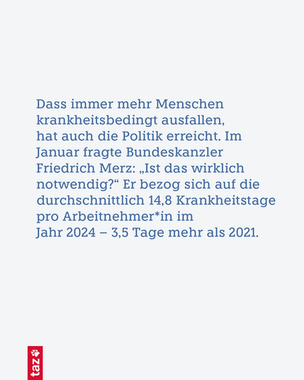 Dass immer mehr Menschen krankheitsbedingt ausfallen, hat auch die Politik erreicht. Im Januar fragte Bundeskanzler Friedrich Merz: „Ist das wirklich notwendig?“ Er bezog sich auf die durchschnittlich 14,8 Krankheitstage pro Arbeitnehmer*in im Jahr 2024 – 3,5 Tage mehr als 2021.