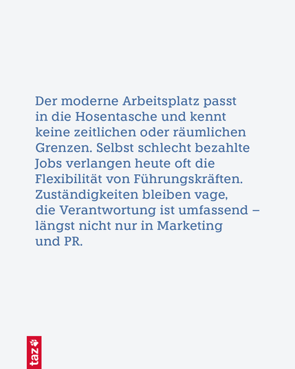 Der moderne Arbeitsplatz passt in die Hosentasche und kennt keine zeitlichen oder räumlichen Grenzen. Selbst schlecht bezahlte Jobs verlangen heute oft die Flexibilität von Führungskräften. Zuständigkeiten bleiben vage, die Verantwortung ist umfassend – längst nicht nur in Marketing und PR.